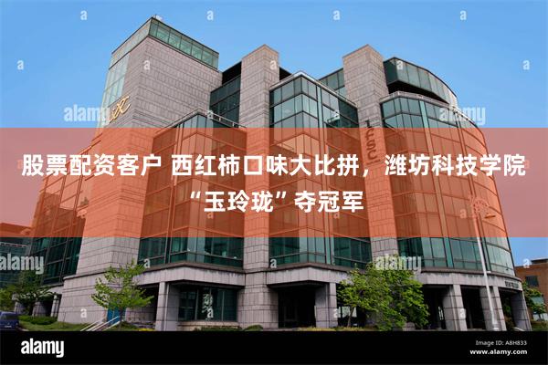 股票配资客户 西红柿口味大比拼，潍坊科技学院“玉玲珑”夺冠军