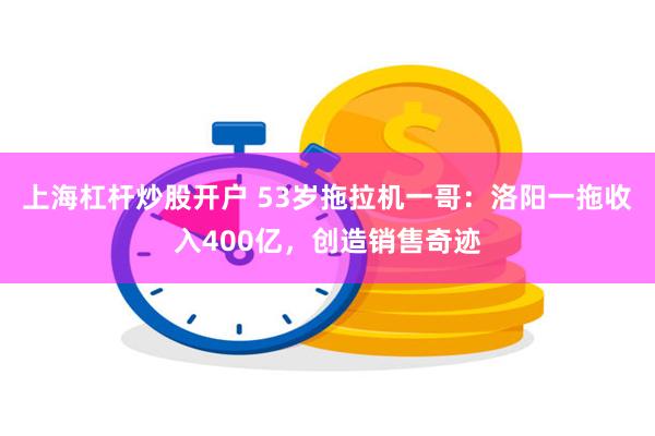 上海杠杆炒股开户 53岁拖拉机一哥：洛阳一拖收入400亿，创造销售奇迹