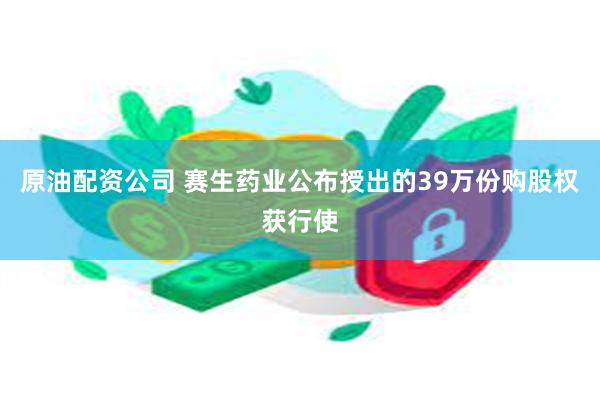 原油配资公司 赛生药业公布授出的39万份购股权获行使