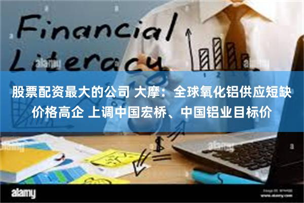 股票配资最大的公司 大摩：全球氧化铝供应短缺价格高企 上调中国宏桥、中国铝业目标价