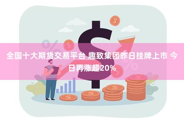 全国十大期货交易平台 趣致集团昨日挂牌上市 今日再涨超20%