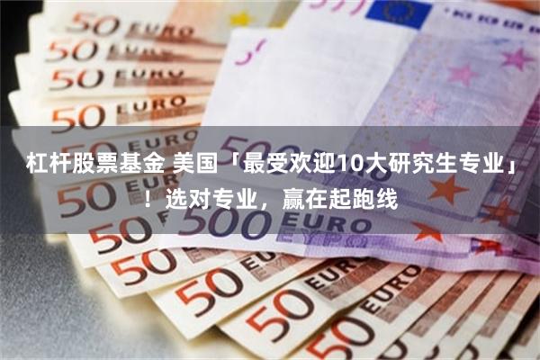 杠杆股票基金 美国「最受欢迎10大研究生专业」！选对专业，赢在起跑线