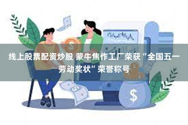 线上股票配资炒股 蒙牛焦作工厂荣获“全国五一劳动奖状”荣誉称号