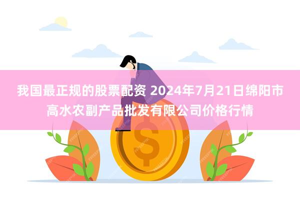 我国最正规的股票配资 2024年7月21日绵阳市高水农副产品批发有限公司价格行情