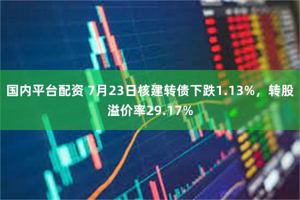 国内平台配资 7月23日核建转债下跌1.13%，转股溢价率29.17%