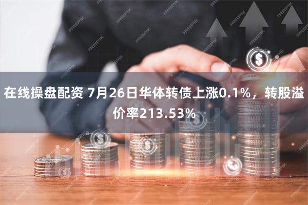 在线操盘配资 7月26日华体转债上涨0.1%，转股溢价率213.53%