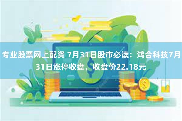 专业股票网上配资 7月31日股市必读：鸿合科技7月31日涨停收盘，收盘价22.18元