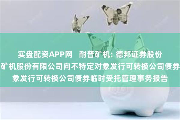 实盘配资APP网   耐普矿机: 德邦证券股份有限公司关于江西耐普矿机股份有限公司向不特定对象发行可转换公司债券临时受托管理事务报告