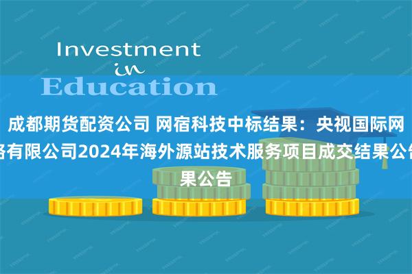 成都期货配资公司 网宿科技中标结果：央视国际网络有限公司2024年海外源站技术服务项目成交结果公告