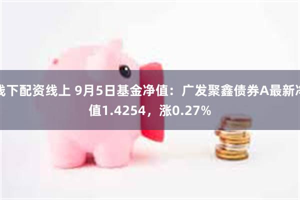 线下配资线上 9月5日基金净值：广发聚鑫债券A最新净值1.4254，涨0.27%