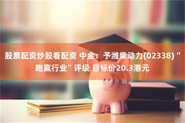 股票配资炒股看配资 中金：予潍柴动力(02338)“跑赢行业”评级 目标价20.3港元