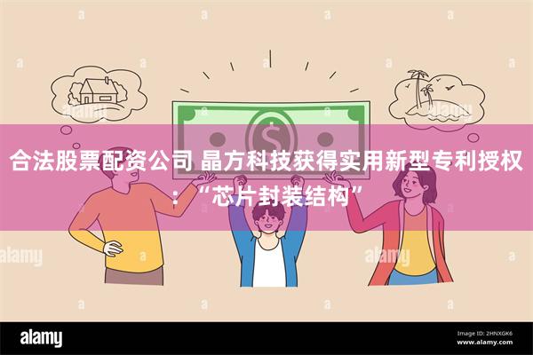 合法股票配资公司 晶方科技获得实用新型专利授权：“芯片封装结构”