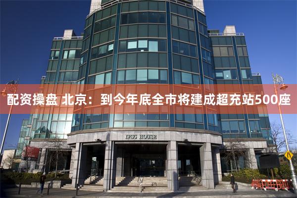 配资操盘 北京：到今年底全市将建成超充站500座