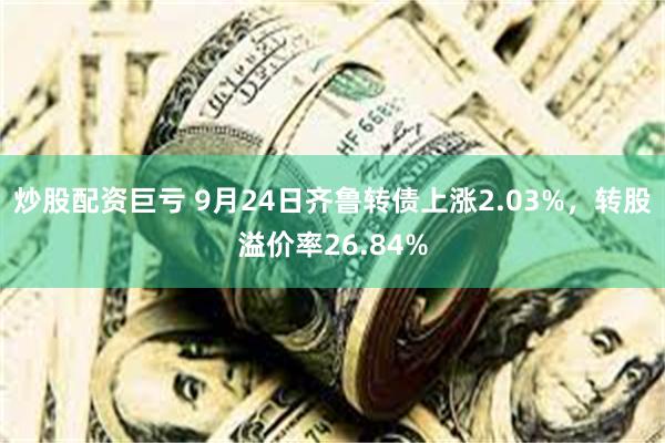 炒股配资巨亏 9月24日齐鲁转债上涨2.03%，转股溢价率26.84%