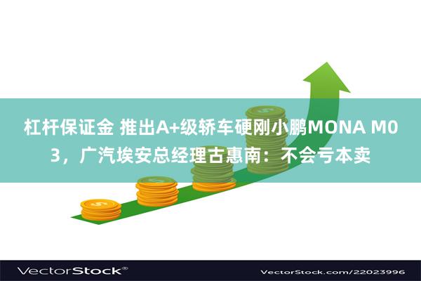 杠杆保证金 推出A+级轿车硬刚小鹏MONA M03，广汽埃安总经理古惠南：不会亏本卖