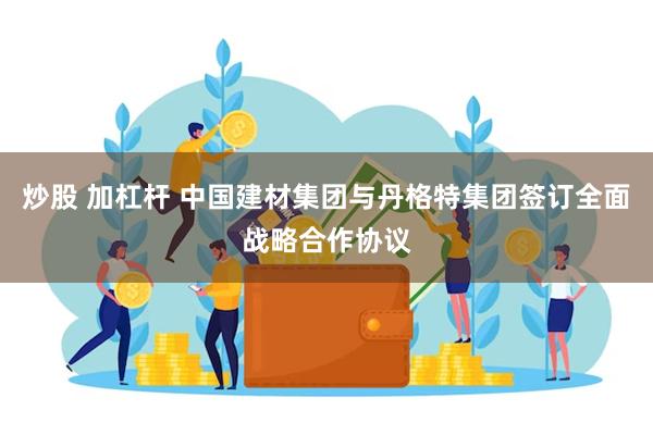 炒股 加杠杆 中国建材集团与丹格特集团签订全面战略合作协议