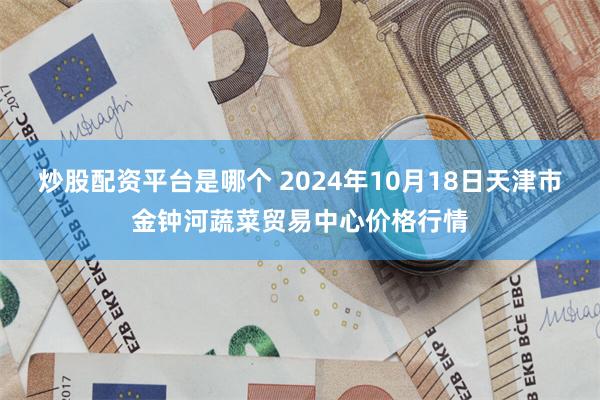 炒股配资平台是哪个 2024年10月18日天津市金钟河蔬菜贸易中心价格行情