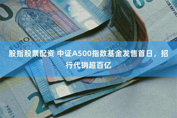 股指股票配资 中证A500指数基金发售首日，招行代销超百亿