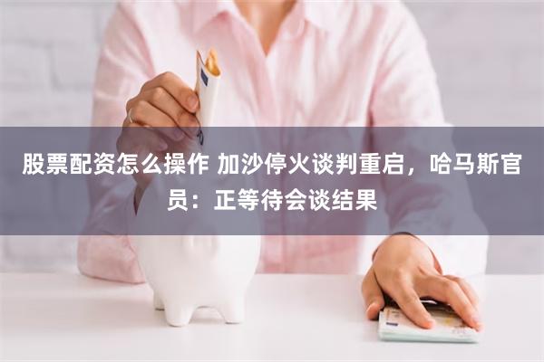 股票配资怎么操作 加沙停火谈判重启，哈马斯官员：正等待会谈结果