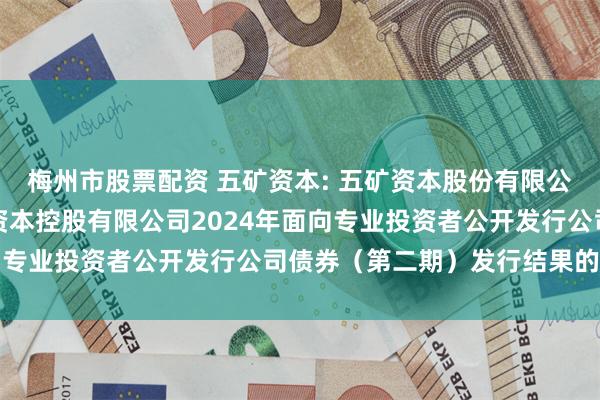 梅州市股票配资 五矿资本: 五矿资本股份有限公司关于全资子公司五矿资本控股有限公司2024年面向专业投资者公开发行公司债券（第二期）发行结果的公告