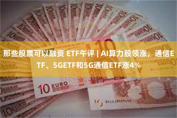 那些股票可以融资 ETF午评 | AI算力股领涨，通信ETF、5GETF和5G通信ETF涨4%