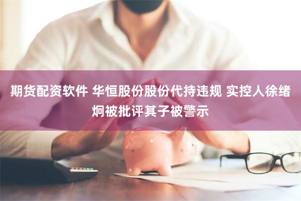 期货配资软件 华恒股份股份代持违规 实控人徐绪炯被批评其子被警示