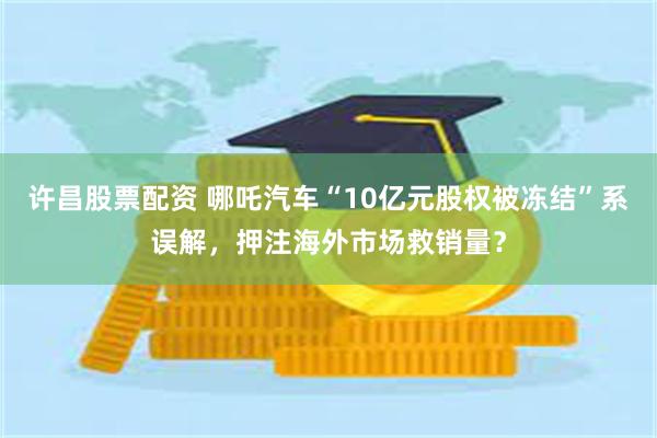 许昌股票配资 哪吒汽车“10亿元股权被冻结”系误解，押注海外市场救销量？