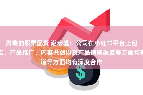 高端的股票配资 潮宏基：公司在小红书平台上包括品牌广告、产品推广、内容共创以及产品销售渠道等方面均有深度合作