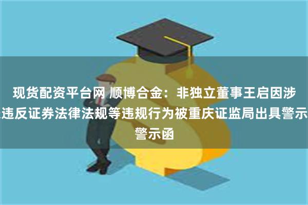 现货配资平台网 顺博合金：非独立董事王启因涉嫌违反证券法律法规等违规行为被重庆证监局出具警示函