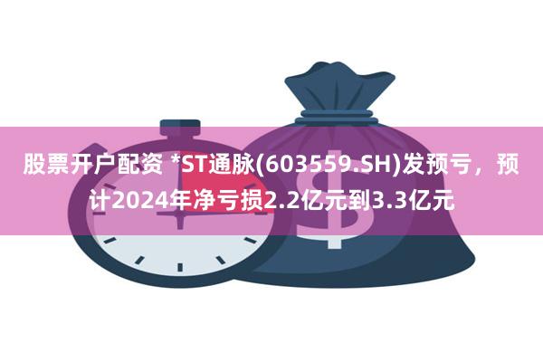 股票开户配资 *ST通脉(603559.SH)发预亏，预计2024年净亏损2.2亿元到3.3亿元