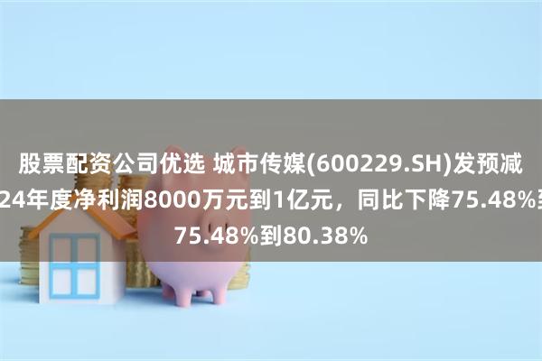 股票配资公司优选 城市传媒(600229.SH)发预减，预计2024年度净利润8000万元到1亿元，同比下降75.48%到80.38%