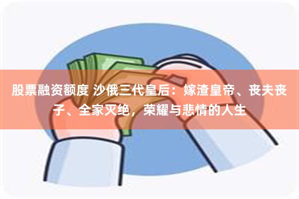 股票融资额度 沙俄三代皇后：嫁渣皇帝、丧夫丧子、全家灭绝，荣耀与悲情的人生