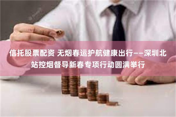 信托股票配资 无烟春运护航健康出行——深圳北站控烟督导新春专项行动圆满举行