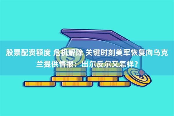 股票配资额度 危机解除 关键时刻美军恢复向乌克兰提供情报：出尔反尔又怎样？