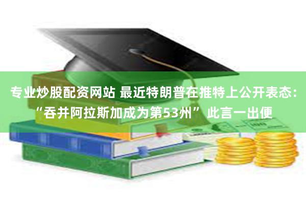 专业炒股配资网站 最近特朗普在推特上公开表态：“吞并阿拉斯加成为第53州” 此言一出便